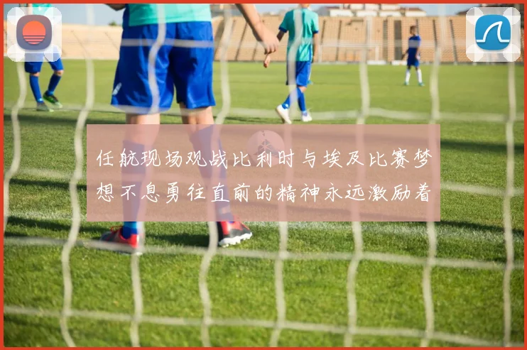 任航现场观战比利时与埃及比赛梦想不息勇往直前的精神永远激励着我们