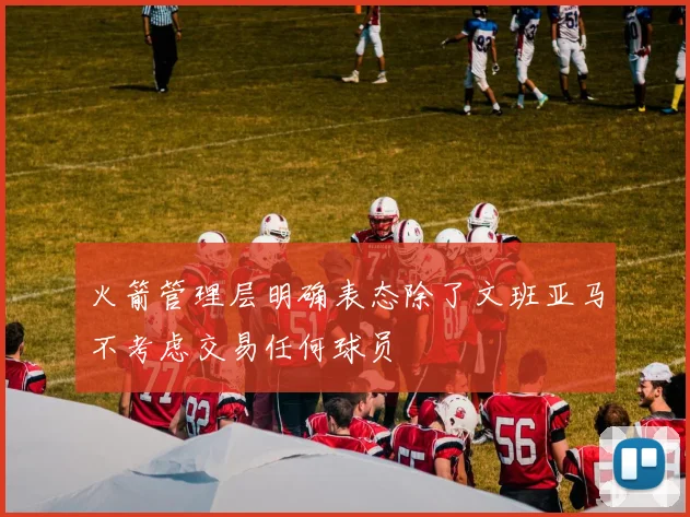 火箭管理层明确表态除了文班亚马不考虑交易任何球员