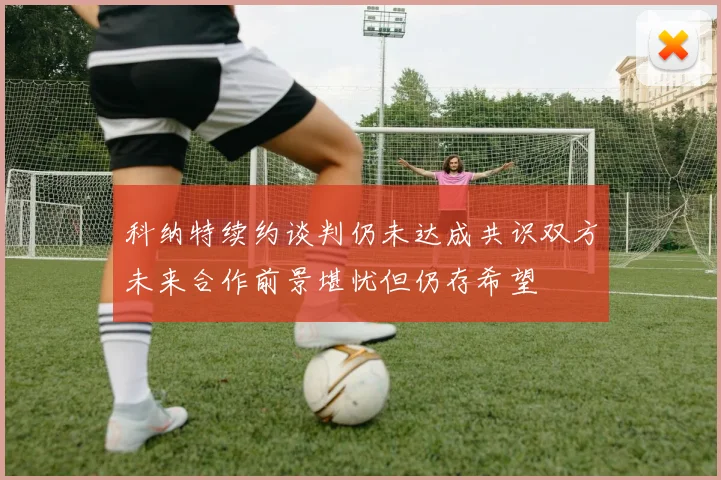 科纳特续约谈判仍未达成共识双方未来合作前景堪忧但仍存希望
