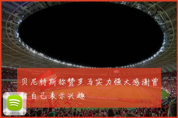 贝尼特斯称赞罗马实力强大感谢曾对自己表示兴趣