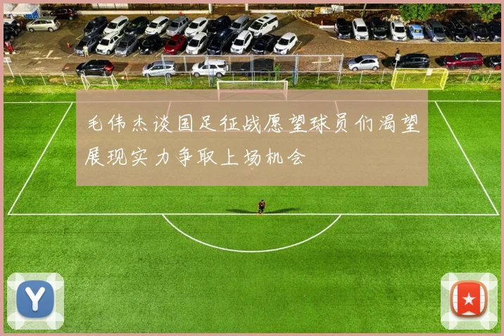 毛伟杰谈国足征战愿望球员们渴望展现实力争取上场机会