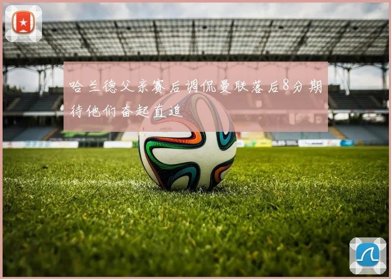 哈兰德父亲赛后调侃曼联落后8分期待他们奋起直追