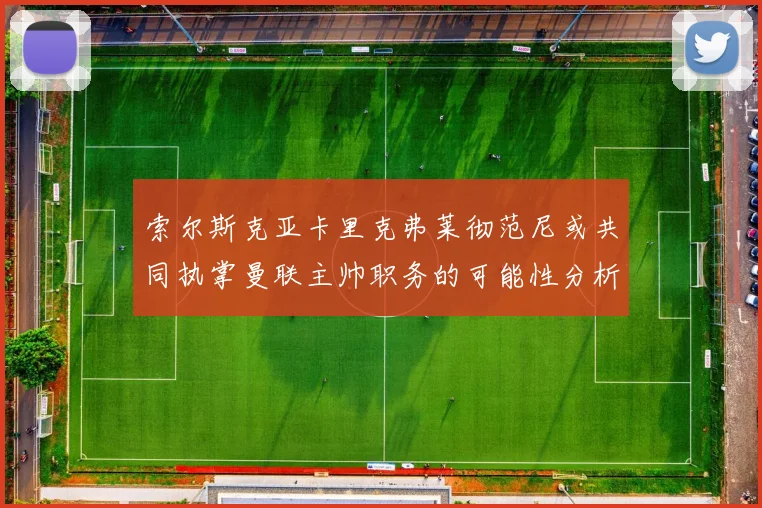 索尔斯克亚卡里克弗莱彻范尼或共同执掌曼联主帅职务的可能性分析