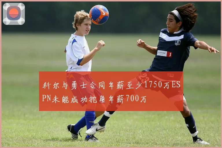 科尔与勇士合同年薪至少1750万ESPN未能成功挖角年薪700万