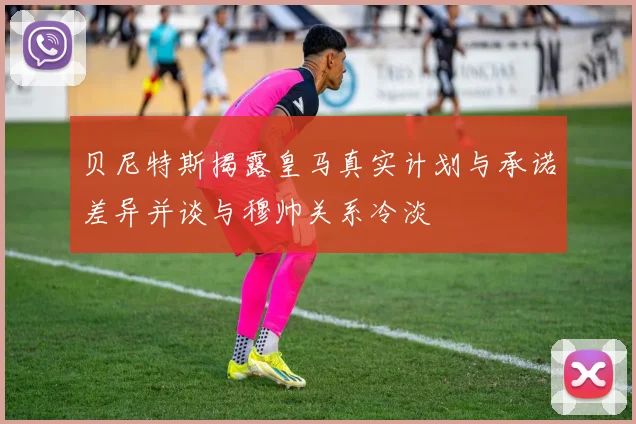 贝尼特斯揭露皇马真实计划与承诺差异并谈与穆帅关系冷淡