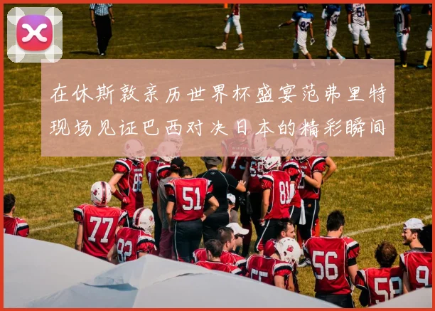 在休斯敦亲历世界杯盛宴范弗里特现场见证巴西对决日本的精彩瞬间
