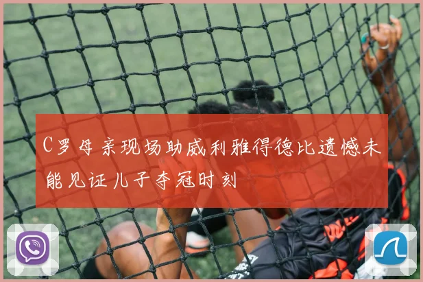 C罗母亲现场助威利雅得德比遗憾未能见证儿子夺冠时刻