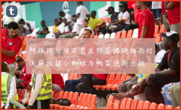 阿根廷与埃及首发阵容揭晓梅西对决萨拉赫小蜘蛛与帕雷德斯出战