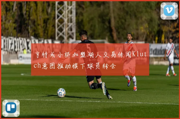 亨特或小桥加盟湖人交易传闻Klutch意图推动旗下球员转会