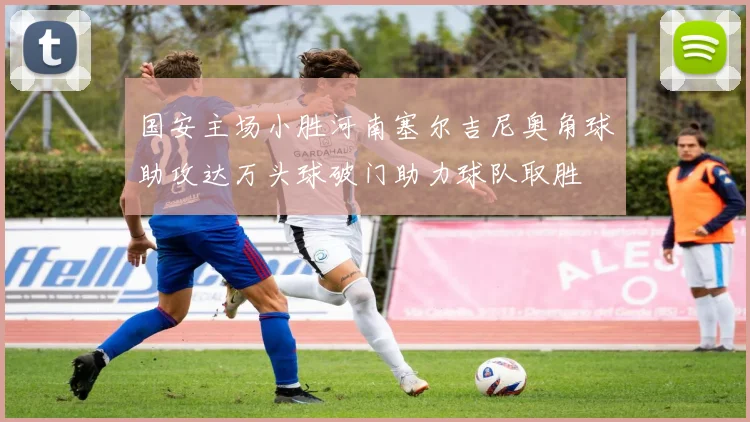 国安主场小胜河南塞尔吉尼奥角球助攻达万头球破门助力球队取胜