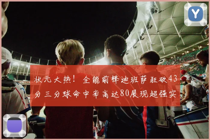 状元大热！全能前锋迪班萨狂砍43分三分球命中率高达80展现超强实力