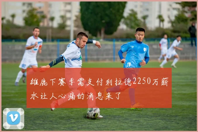 雄鹿下赛季需支付利拉德2250万薪水让人心痛的消息来了